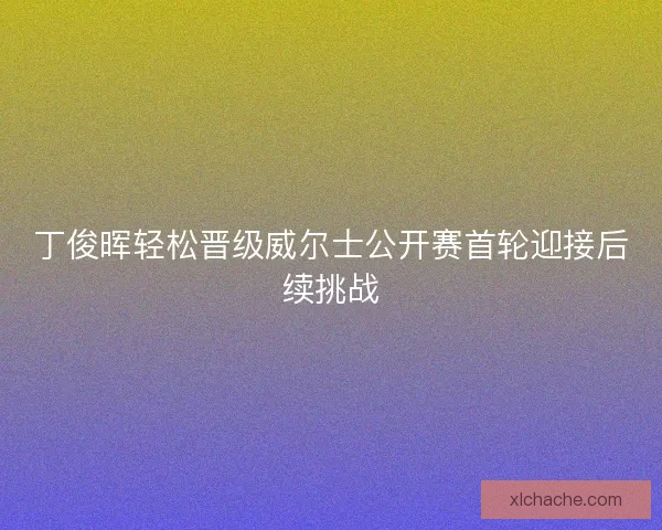 丁俊晖轻松晋级威尔士公开赛首轮迎接后续挑战