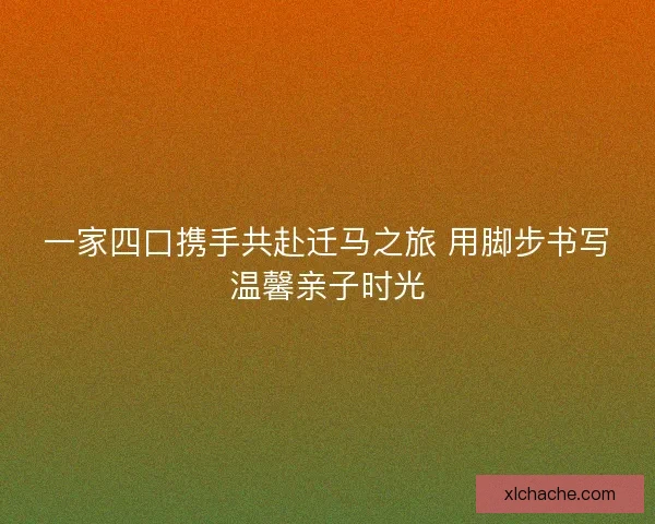 一家四口携手共赴迁马之旅 用脚步书写温馨亲子时光