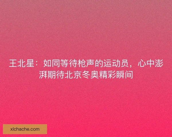 王北星：如同等待枪声的运动员，心中澎湃期待北京冬奥精彩瞬间