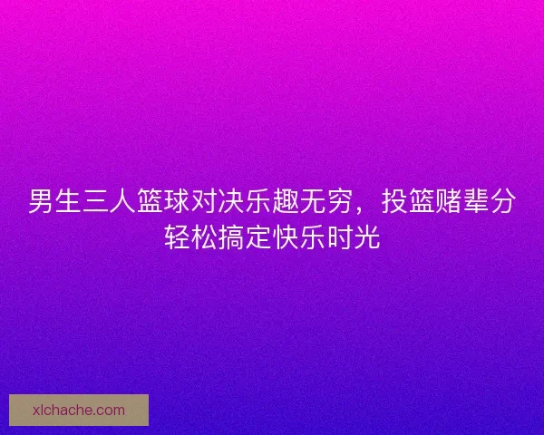 男生三人篮球对决乐趣无穷，投篮赌辈分轻松搞定快乐时光