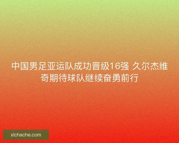 中国男足亚运队成功晋级16强 久尔杰维奇期待球队继续奋勇前行
