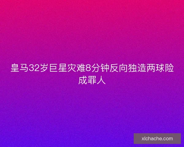 皇马32岁巨星灾难8分钟反向独造两球险成罪人