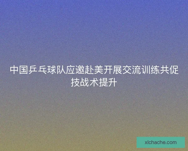 中国乒乓球队应邀赴美开展交流训练共促技战术提升