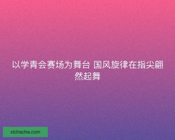 以学青会赛场为舞台 国风旋律在指尖翩然起舞