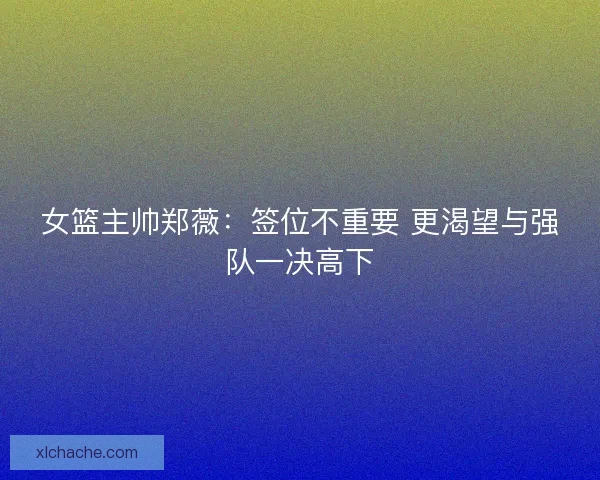 女篮主帅郑薇：签位不重要 更渴望与强队一决高下