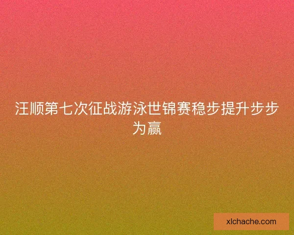 汪顺第七次征战游泳世锦赛稳步提升步步为赢