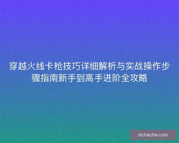 穿越火线卡枪技巧详细解析与实战操作步骤指南新手到高手进阶全攻略