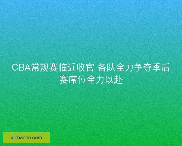 CBA常规赛临近收官 各队全力争夺季后赛席位全力以赴