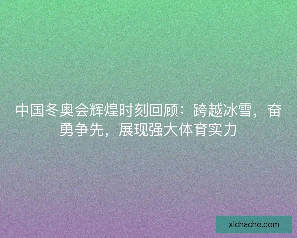 中国冬奥会辉煌时刻回顾：跨越冰雪，奋勇争先，展现强大体育实力