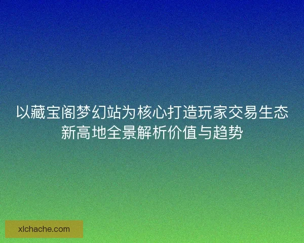 以藏宝阁梦幻站为核心打造玩家交易生态新高地全景解析价值与趋势