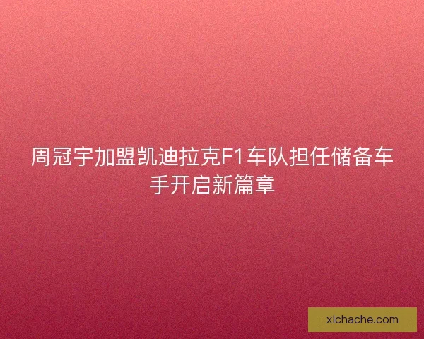 周冠宇加盟凯迪拉克F1车队担任储备车手开启新篇章