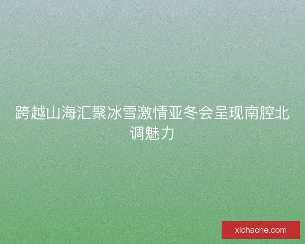 跨越山海汇聚冰雪激情亚冬会呈现南腔北调魅力