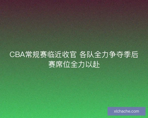 CBA常规赛临近收官 各队全力争夺季后赛席位全力以赴