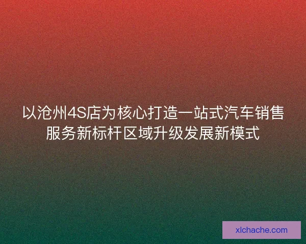 以沧州4S店为核心打造一站式汽车销售服务新标杆区域升级发展新模式