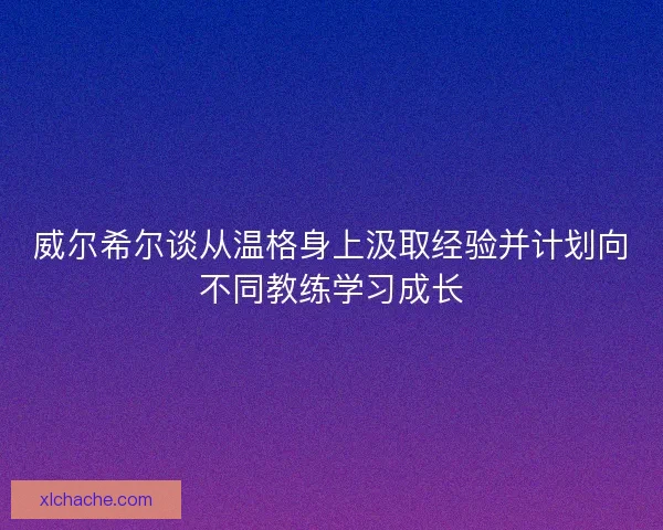 威尔希尔谈从温格身上汲取经验并计划向不同教练学习成长