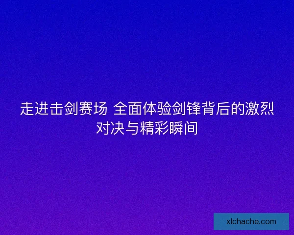 走进击剑赛场 全面体验剑锋背后的激烈对决与精彩瞬间