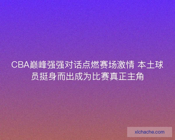CBA巅峰强强对话点燃赛场激情 本土球员挺身而出成为比赛真正主角
