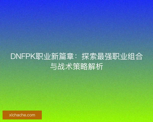 DNFPK职业新篇章：探索最强职业组合与战术策略解析