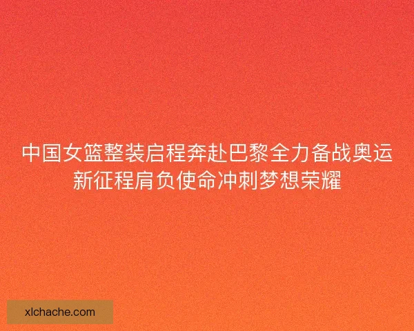 中国女篮整装启程奔赴巴黎全力备战奥运新征程肩负使命冲刺梦想荣耀