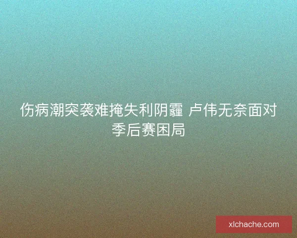 伤病潮突袭难掩失利阴霾 卢伟无奈面对季后赛困局
