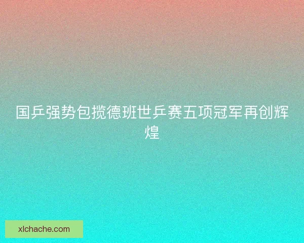 国乒强势包揽德班世乒赛五项冠军再创辉煌