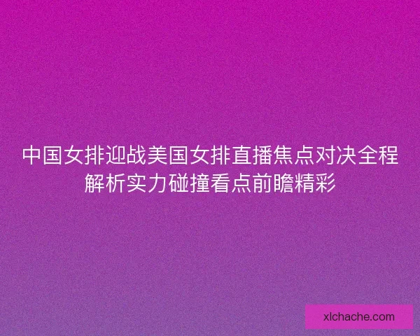 中国女排迎战美国女排直播焦点对决全程解析实力碰撞看点前瞻精彩