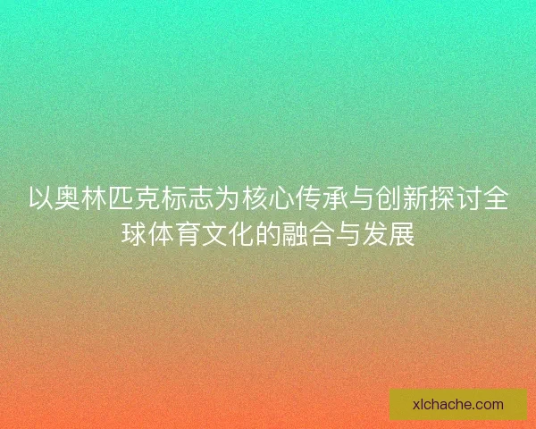 以奥林匹克标志为核心传承与创新探讨全球体育文化的融合与发展