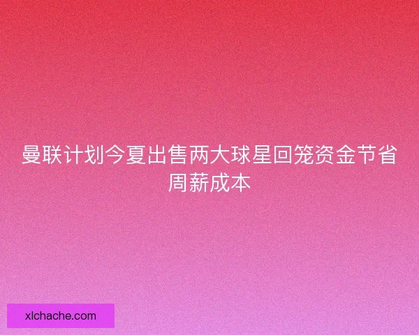曼联计划今夏出售两大球星回笼资金节省周薪成本